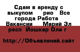 Сдам в аренду с выкупом kia рио - Все города Работа » Вакансии   . Марий Эл респ.,Йошкар-Ола г.